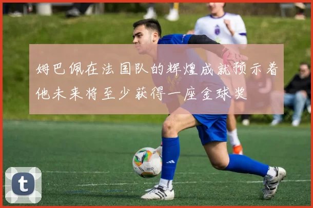 姆巴佩在法国队的辉煌成就预示着他未来将至少获得一座金球奖