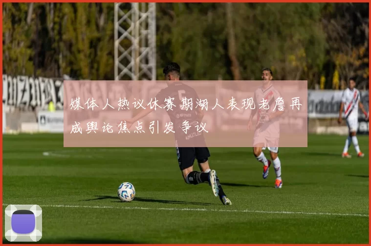 媒体人热议休赛期湖人表现老詹再成舆论焦点引发争议