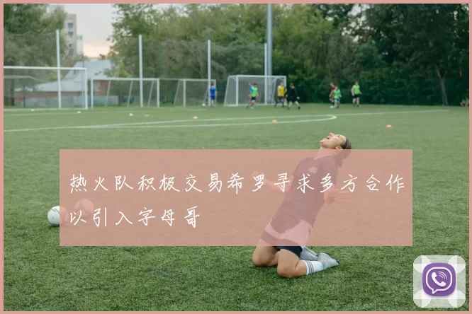 热火队积极交易希罗寻求多方合作以引入字母哥