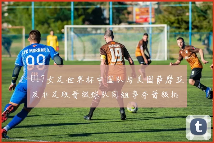 U17女足世界杯中国队与美国萨摩亚及非足联晋级球队同组争夺晋级机会