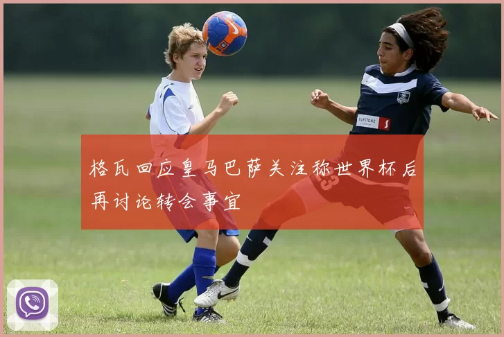 格瓦回应皇马巴萨关注称世界杯后再讨论转会事宜