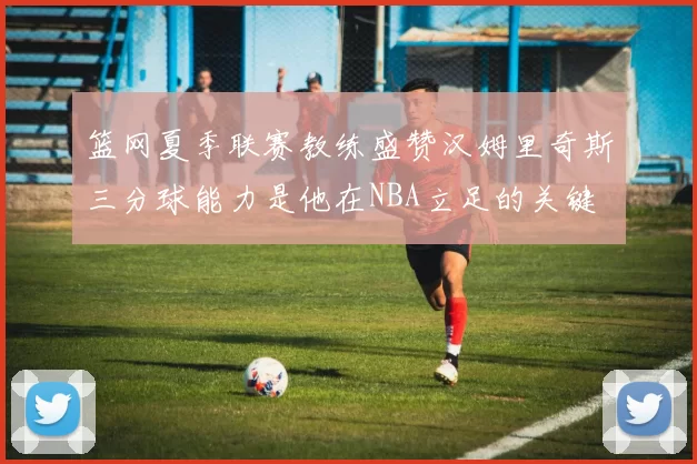 篮网夏季联赛教练盛赞汉姆里奇斯三分球能力是他在NBA立足的关键