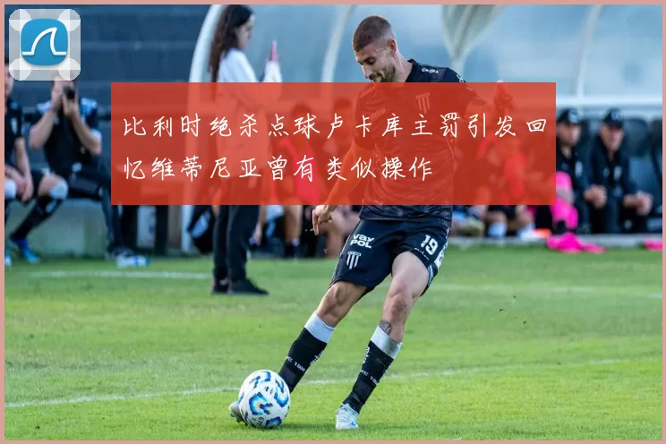 比利时绝杀点球卢卡库主罚引发回忆维蒂尼亚曾有类似操作