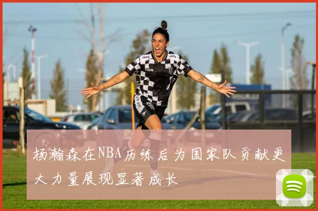 杨瀚森在NBA历练后为国家队贡献更大力量展现显著成长