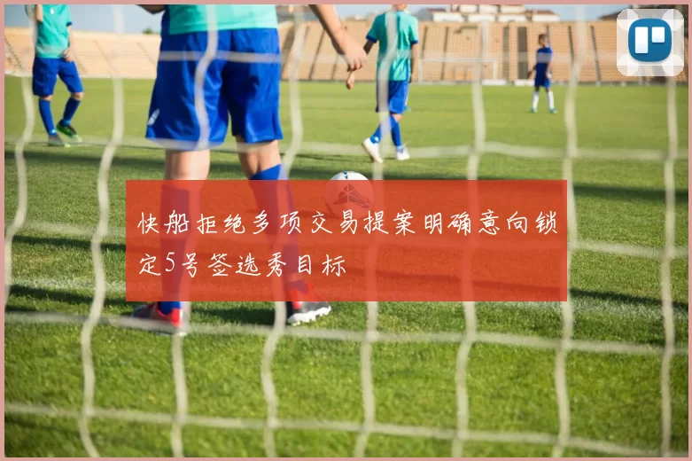 快船拒绝多项交易提案明确意向锁定5号签选秀目标
