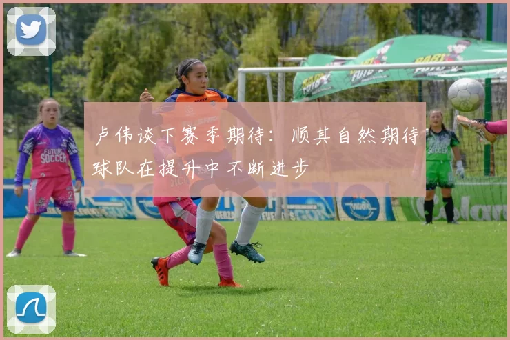 卢伟谈下赛季期待：顺其自然期待球队在提升中不断进步