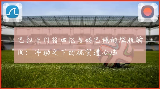 巴拉圭门将回忆与姆巴佩的尴尬瞬间：冲动之下的祝贺遭冷遇