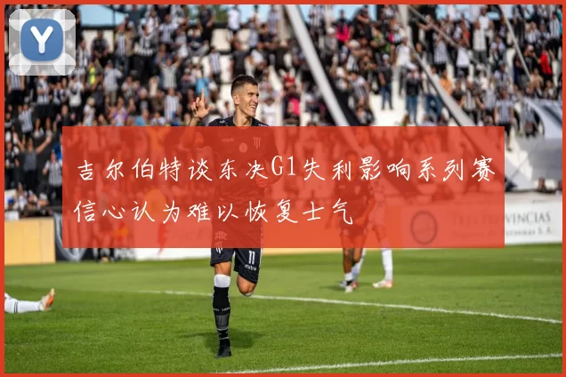 吉尔伯特谈东决G1失利影响系列赛信心认为难以恢复士气