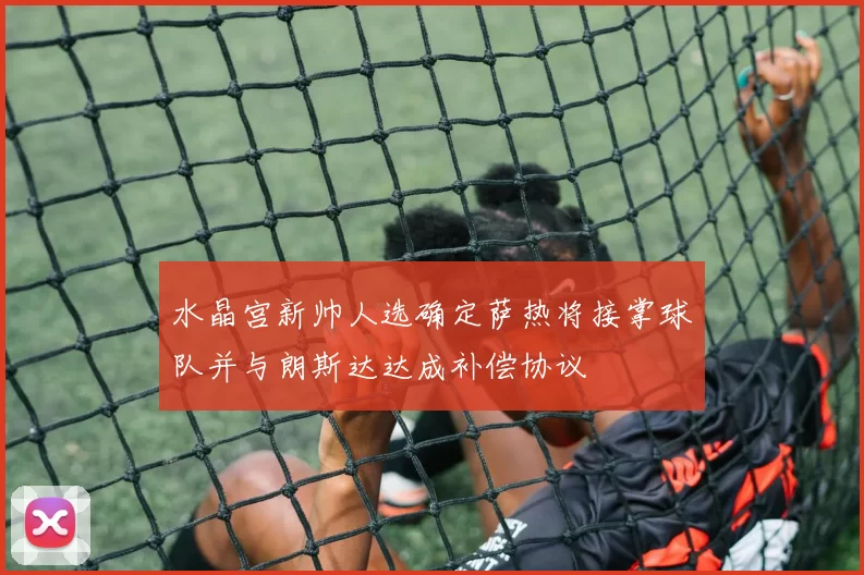 水晶宫新帅人选确定萨热将接掌球队并与朗斯达达成补偿协议