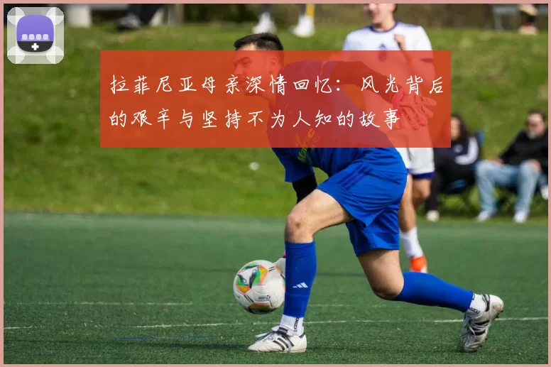 拉菲尼亚母亲深情回忆：风光背后的艰辛与坚持不为人知的故事