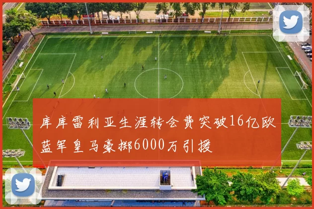 库库雷利亚生涯转会费突破16亿欧蓝军皇马豪掷6000万引援