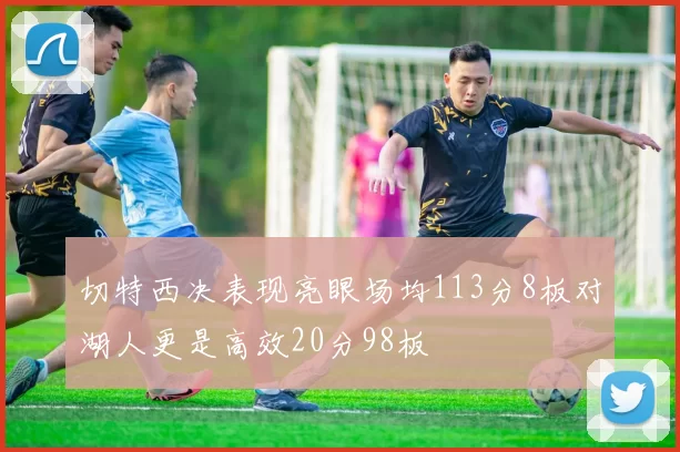 切特西决表现亮眼场均113分8板对湖人更是高效20分98板