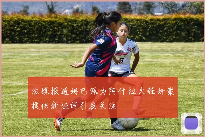法媒报道姆巴佩为阿什拉夫强奸案提供新证词引发关注
