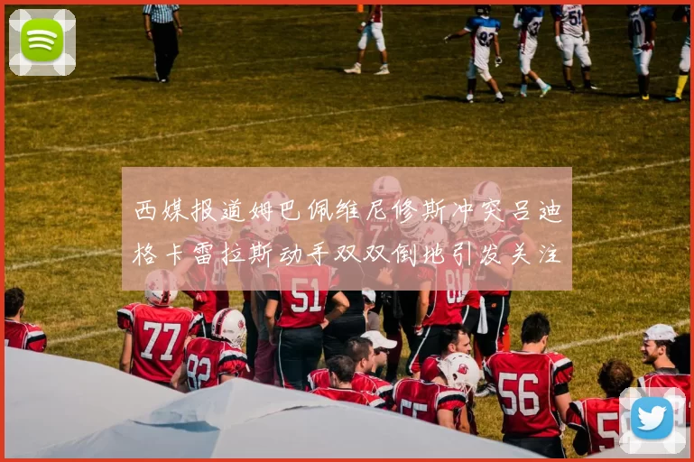 西媒报道姆巴佩维尼修斯冲突吕迪格卡雷拉斯动手双双倒地引发关注