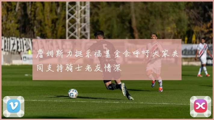 詹姆斯力挺乐福基金会呼吁大家共同支持骑士老友情深