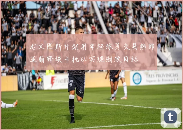 尤文图斯计划用年轻球员交易热那亚前锋埃卡托以实现财政目标