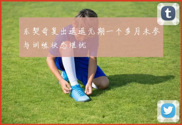东契奇复出遥遥无期一个多月未参与训练状态堪忧
