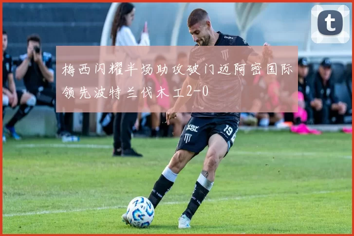 梅西闪耀半场助攻破门迈阿密国际领先波特兰伐木工2-0