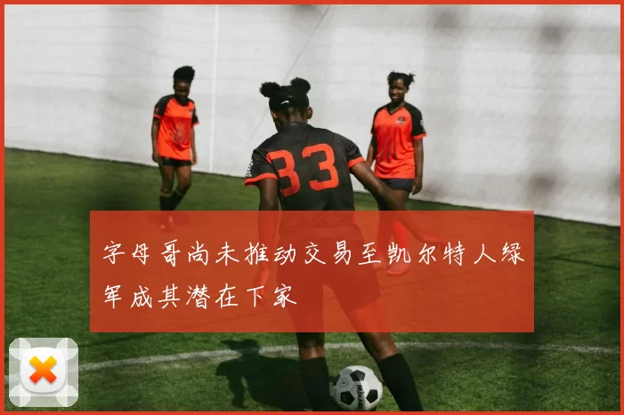 字母哥尚未推动交易至凯尔特人绿军成其潜在下家