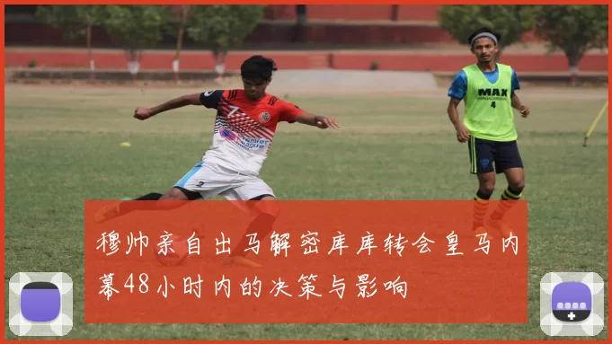 穆帅亲自出马解密库库转会皇马内幕48小时内的决策与影响