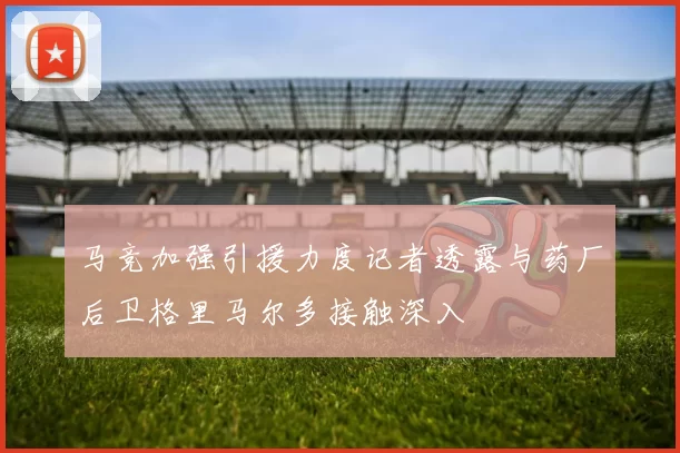 马竞加强引援力度记者透露与药厂后卫格里马尔多接触深入