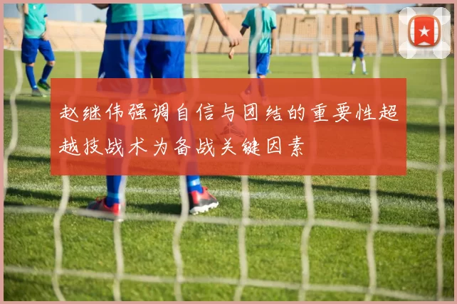 赵继伟强调自信与团结的重要性超越技战术为备战关键因素