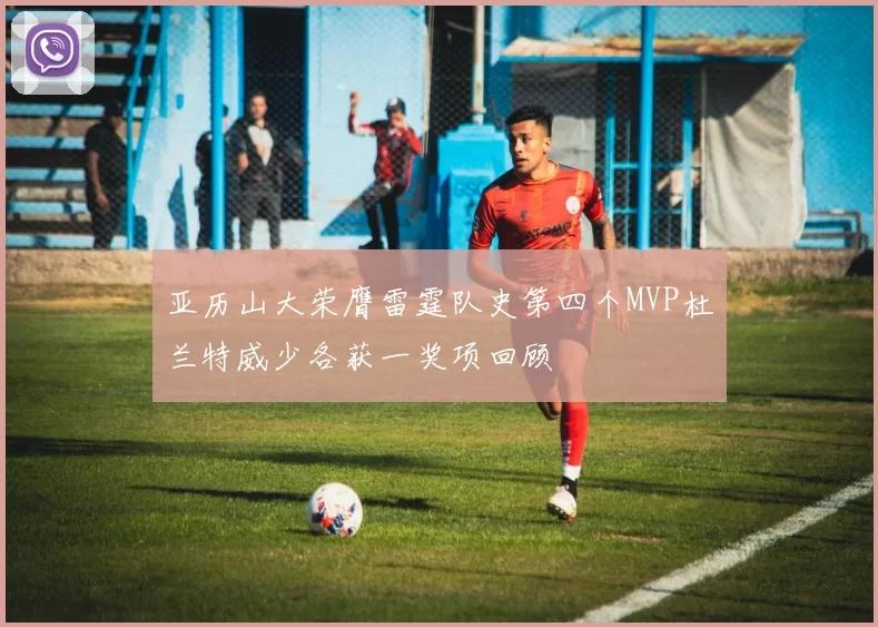 亚历山大荣膺雷霆队史第四个MVP杜兰特威少各获一奖项回顾