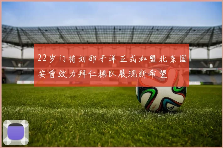 22岁门将刘邵子洋正式加盟北京国安曾效力拜仁梯队展现新希望
