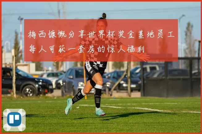 梅西慷慨分享世界杯奖金基地员工每人可获一套房的惊人福利